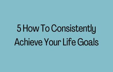 5 How To Consistently Achieve Your Life Goals