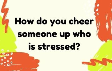 How do you cheer someone up who is stressed?