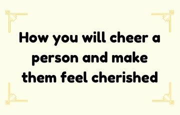 How you will cheer a person and make them feel cherished.