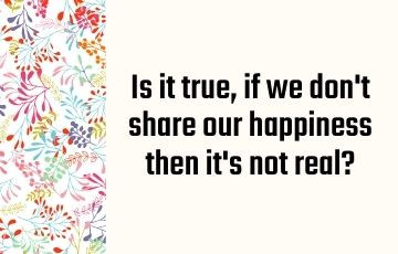 Is it true, if we don't share our happiness then it's not real?
