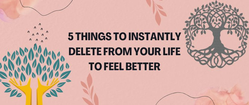 5 Things to Instantly Delete From Your Life To Feel Better