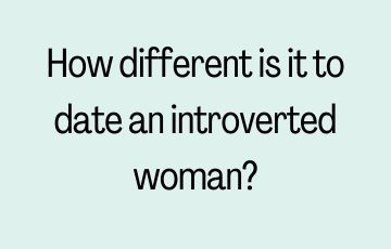 How different is it to date an introverted woman?