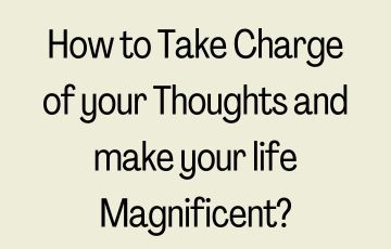 How to Take Charge of your Thoughts and make your life Magnificent?